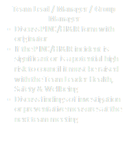 Team Lead / Manager / Group Manager
•	Discuss PINC/HI&IR form with originator
•	If the PINC/HI&IR incident is significant or is a potential high risk to council it must be raised with the Team Leader  Health, Safety & Wellbeing
•	Discuss findings of investigation or preventative  measures at the next team meeting
